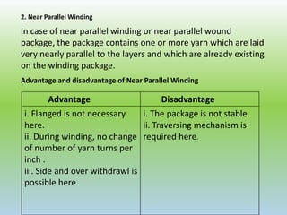 2. Near Parallel Winding
In case of near parallel winding or near parallel wound
package, the package contains one or more yarn which are laid
very nearly parallel to the layers and which are already existing
on the winding package.
Advantage Disadvantage
i. Flanged is not necessary
here.
ii. During winding, no change
of number of yarn turns per
inch .
iii. Side and over withdrawl is
possible here
i. The package is not stable.
ii. Traversing mechanism is
required here.
Advantage and disadvantage of Near Parallel Winding
 