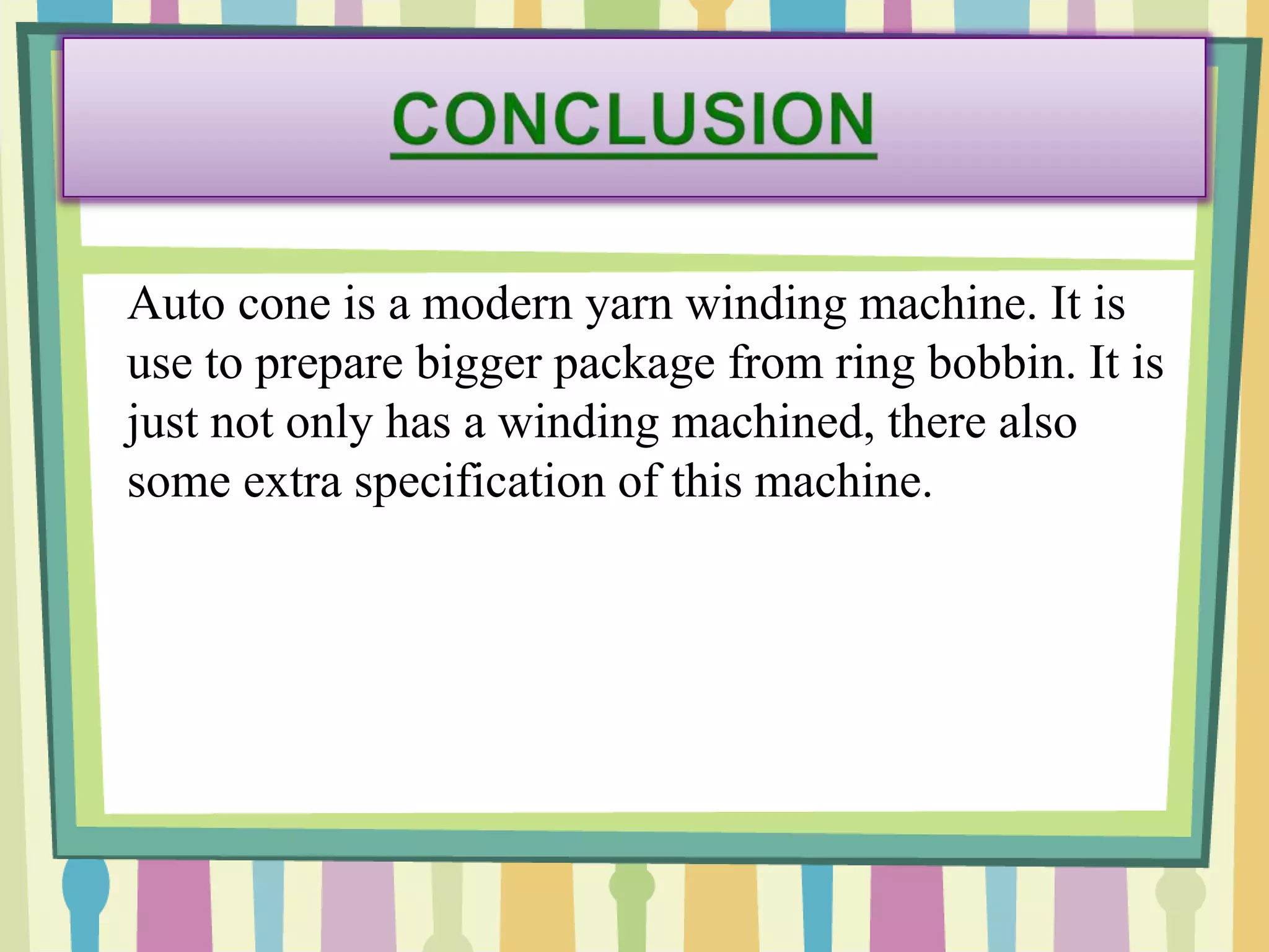 Auto cone is a modern yarn winding machine. It is
use to prepare bigger package from ring bobbin. It is
just not only has a winding machined, there also
some extra specification of this machine.
 