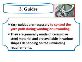 3. Guides
Yarn guides are necessary to control the
yarn path during winding or unwinding.
They are generally made of ceramic or
steel material and are available in various
shapes depending on the unwinding
requirements.
 