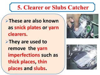 5. Clearer or Slubs Catcher
These are also known
as snick plates or yarn
clearers.
They are used to
remove the yarn
imperfections such as
thick places, thin
places and slubs.
 