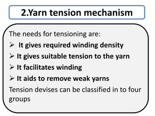 2.Yarn tension mechanism
The needs for tensioning are:
 It gives required winding density
 It gives suitable tension to the yarn
 It facilitates winding
 It aids to remove weak yarns
Tension devises can be classified in to four
groups
 