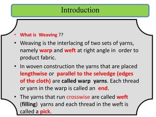 • What is Weaving ??
• Weaving is the interlacing of two sets of yarns,
namely warp and weft at right angle in order to
product fabric.
• In woven construction the yarns that are placed
lengthwise or parallel to the selvedge (edges
of the cloth) are called warp yarns. Each thread
or yarn in the warp is called an end.
• The yarns that run crosswise are called weft
(filling) yarns and each thread in the weft is
called a pick.
Introduction
 