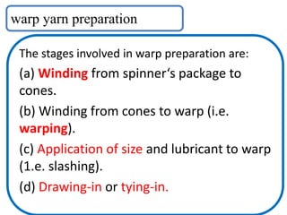 warp yarn preparation
The stages involved in warp preparation are:
(a) Winding from spinner‘s package to
cones.
(b) Winding from cones to warp (i.e.
warping).
(c) Application of size and lubricant to warp
(1.e. slashing).
(d) Drawing-in or tying-in.
 