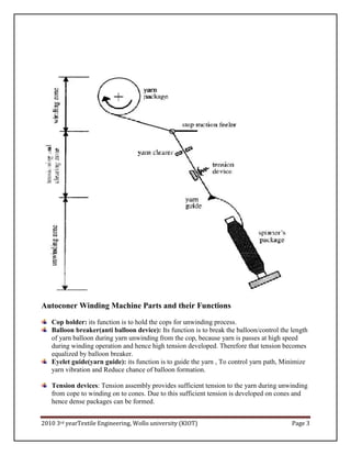 2010 3rd yearTextile Engineering, Wollo university (KIOT) Page 3
Autoconer Winding Machine Parts and their Functions
Cop holder: its function is to hold the cops for unwinding process.
Balloon breaker(anti balloon device): Its function is to break the balloon/control the length
of yarn balloon during yarn unwinding from the cop, because yarn is passes at high speed
during winding operation and hence high tension developed. Therefore that tension becomes
equalized by balloon breaker.
Eyelet guide(yarn guide): its function is to guide the yarn , To control yarn path, Minimize
yarn vibration and Reduce chance of balloon formation.
Tension devices: Tension assembly provides sufficient tension to the yarn during unwinding
from cope to winding on to cones. Due to this sufficient tension is developed on cones and
hence dense packages can be formed.
 