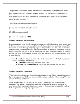 2010 3rd yearTextile Engineering, Wollo university (KIOT) Page 4
The purpose of the tension device is to allow the maintenance of proper tension in the
yarn in order to achieve a uniform package density. The tension device also serves as a
detector for excessively weak sports in the yarn which break under the added tension
induced by the tension device.
Tension device, fall into three categories:
(1) Capstan (or multiplicative) tensioner,
(2) Additive tensioner, and
(3) disc Type tensioner. KTSC
Working principle of tension devices
During the passage of the yarn through the tensing devices (left and right), the lower sensors start
to flow opposite electrons towards a coil of wire which exists inside the tensioning devices. Then
these coils of wires develop temporary opposite magnetic field and make the discs to have
opposite charge, therefore those discs attract each other and by griping at some extent gives the
required tension to the yarn. When the yarn breaks the lower sensor stop flowing of electrons
towards the coils, the temporary magnetic field will discharge and the discs replace to the
original position.
Yarn clearer: Its function is to removes the faults such as thin and thick places, neps, and
hairiness according to the set value.
 Yarn cutter: the purpose of cutter is to cut yarn
 Uster (electrical capacitance): to sense the yarn thickness and yarn faults
Working principle of yarn clearer
When thick places of yarn pass through the measuring device, the change in capacitance caused
by the change in yarn thickness is converted in voltage oscillation which is amplified and
actuates the cutting mechanism
As the spun yarn have various faults i.e. thin and thick places, neps, hairiness, embedded
particles of dust & leaves coloring matters and short and long defects etc .Its function is to
remove these faults according to the given set values on electron touch screen panel to produce
fault free yarn to meet the quality requirements.
 