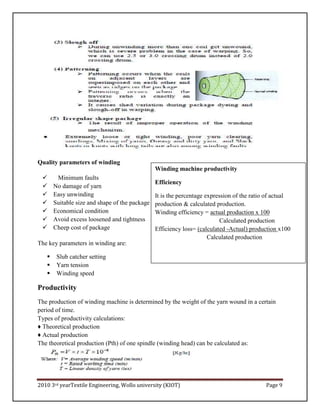 2010 3rd yearTextile Engineering, Wollo university (KIOT) Page 9
Quality parameters of winding
 Minimum faults
 No damage of yarn
 Easy unwinding
 Suitable size and shape of the package
 Economical condition
 Avoid excess loosened and tightness
 Cheep cost of package
The key parameters in winding are:
 Slub catcher setting
 Yarn tension
 Winding speed
Productivity
The production of winding machine is determined by the weight of the yarn wound in a certain
period of time.
Types of productivity calculations:
♦ Theoretical production
♦ Actual production
The theoretical production (Pth) of one spindle (winding head) can be calculated as:
Winding machine productivity
Efficiency
It is the percentage expression of the ratio of actual
production & calculated production.
Winding efficiency = actual production x 100
Calculated production
Efficiency loss= (calculated -Actual) production x100
Calculated production
 