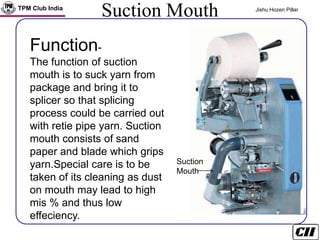TPM Club India Jishu Hozen Pillar
Suction Mouth
Suction
Mouth
Function-
The function of suction
mouth is to suck yarn from
package and bring it to
splicer so that splicing
process could be carried out
with retie pipe yarn. Suction
mouth consists of sand
paper and blade which grips
yarn.Special care is to be
taken of its cleaning as dust
on mouth may lead to high
mis % and thus low
effeciency.
 