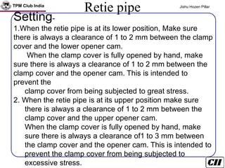 TPM Club India Jishu Hozen Pillar
Retie pipe
Clamp cover
Setting-
1.When the retie pipe is at its lower position, Make sure
there is always a clearance of 1 to 2 mm between the clamp
cover and the lower opener cam.
When the clamp cover is fully opened by hand, make
sure there is always a clearance of 1 to 2 mm between the
clamp cover and the opener cam. This is intended to
prevent the
clamp cover from being subjected to great stress.
2. When the retie pipe is at its upper position make sure
there is always a clearance of 1 to 2 mm between the
clamp cover and the upper opener cam.
When the clamp cover is fully opened by hand, make
sure there is always a clearance of1 to 3 mm between
the clamp cover and the opener cam. This is intended to
prevent the clamp cover from being subjected to
excessive stress.
 