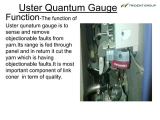 Uster Quantum Gauge
Function-The function of
Uster qunatum gauge is to
sense and remove
objectionable faults from
yarn.Its range is fed through
panel and in return it cut the
yarn which is having
objectionable faults.It is most
important component of link
coner in term of quality.
 