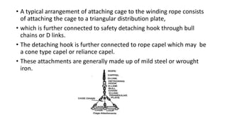 • A typical arrangement of attaching cage to the winding rope consists
of attaching the cage to a triangular distribution plate,
• which is further connected to safety detaching hook through bull
chains or D links.
• The detaching hook is further connected to rope capel which may be
a cone type capel or reliance capel.
• These attachments are generally made up of mild steel or wrought
iron.
 