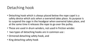 Detaching hook
• Detaching hook which is always placed below the rope capel is a
safety device which acts when a overwind takes place. Its purpose is
to suspend the cage in the headgear when overwind takes place, and
at the same time it releases the rope to go over the pulley.
• These are used in drum winders, not used in friction winder.
• two types of detaching hooks are in common use :
• Ormerod detaching safety hook, and
• King detaching safety hook
 