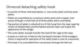Ormerod detaching safety hook
• It consists of three mild steel plates i.e. one centre plate and two outer
plates.
• Plates are assembled on a common centre pivot and a copper rivet
passes through a small hole of all three plates when assembled.
• Top portion of plates is attached to a D link hung from the rope capel by
means of slotted holes and the bottom portion open out to give the
appearance of the wedge.
• The outer plates actually transfer the load of the cage to the rope.
• A plate or a bell set is fixed on the horizontal member of the headgear
frame is required for operation of the safety hook in case of a overwind.
• The hook in its assembled form cannot pass through the bell-set.
 