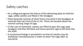 Safety catches
• As a safeguard against the failure of the detaching plate to hold the
cage, safety catches are fitted in the headgear.
• These basically consists of short levers mounted in the headgear at
intervals that vary from 0.3m to 1m. These are located above the
normal running range of cage.
• In the case of overwind, catches are lifted to pass the cage upto
headgear and then fall back and hence prevent cage to fall back into
the shaft.
• A mechanical linkage is provided to so that all catches may be
withdrawn simultaneously in order to lower the cage after an
overwind.
 