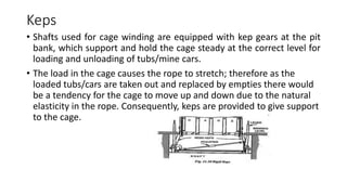 Keps
• Shafts used for cage winding are equipped with kep gears at the pit
bank, which support and hold the cage steady at the correct level for
loading and unloading of tubs/mine cars.
• The load in the cage causes the rope to stretch; therefore as the
loaded tubs/cars are taken out and replaced by empties there would
be a tendency for the cage to move up and down due to the natural
elasticity in the rope. Consequently, keps are provided to give support
to the cage.
 