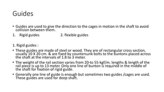 Guides
• Guides are used to give the direction to the cages in motion in the shaft to avoid
collision between them.
1. Rigid guides 2. flexible guides
1. Rigid guides :
• These guides are made of steel or wood. They are of rectangular cross section,
usually 10 X 20 cm. & are fixed by countersunk bolts to the buntons placed across
the shaft at the intervals of 1.8 to 3 meter.
• The weight of the rail section varies from 20-to 55-kgf/m. lengths & length of the
rail piece is up to 13 meter. Only one line of bunton is required in the middle of
the shaft for fixation of rigid guide.
• Generally one line of guide is enough but sometimes two guides /cages are used.
These guides are used for deep shaft.
 