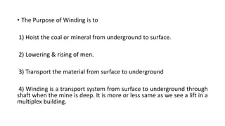 • The Purpose of Winding is to
1) Hoist the coal or mineral from underground to surface.
2) Lowering & rising of men.
3) Transport the material from surface to underground
4) Winding is a transport system from surface to underground through
shaft when the mine is deep. It is more or less same as we see a lift in a
multiplex building.
 