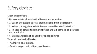 Safety devices
Mechanical breaks :
• Requirements of mechanical brakes are as under:
• 1) When the cage is at rest, brakes should be in on position.
• 2) When the cage in motion, brakes should be in off position.
• 3) In case of power failure, the brakes should come in on position
automatically.
• 4) Brakes should not be used for speed control.
Types of mechanical brakes
• Anchored post brakes.
• Centre suspended calliper post brakes
 