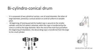 Bi-cylindro-conical drum
- It is composed of two cylindrical section, one of small diameter, the other of
large diameter, joined by a conical section or scroll of uniform or variable
pitch.
- At beginning of hoisting period the loaded rope is wound on the smaller
cylinder until the full speed is attained, when the rope is transferred by the
cone or scroll to the large diameter. Near the end of the hoist but just before
the beginning of retardation, the descending rope is transferred from the large
to the small cylinder.
 