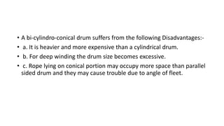 • A bi-cylindro-conical drum suffers from the following Disadvantages:-
• a. It is heavier and more expensive than a cylindrical drum.
• b. For deep winding the drum size becomes excessive.
• c. Rope lying on conical portion may occupy more space than parallel
sided drum and they may cause trouble due to angle of fleet.
 