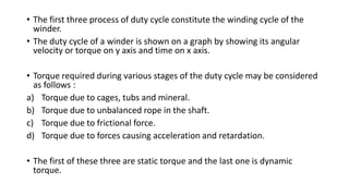 • The first three process of duty cycle constitute the winding cycle of the
winder.
• The duty cycle of a winder is shown on a graph by showing its angular
velocity or torque on y axis and time on x axis.
• Torque required during various stages of the duty cycle may be considered
as follows :
a) Torque due to cages, tubs and mineral.
b) Torque due to unbalanced rope in the shaft.
c) Torque due to frictional force.
d) Torque due to forces causing acceleration and retardation.
• The first of these three are static torque and the last one is dynamic
torque.
 