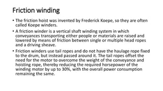 Friction winding
• The friction hoist was invented by Frederick Koepe, so they are often
called Koepe winders.
• A friction winder is a vertical shaft winding system in which
conveyances transporting either people or materials are raised and
lowered by means of friction between single or multiple head ropes
and a driving sheave.
• Friction winders use tail ropes and do not have the haulage rope fixed
to the drum, but instead passed around it. The tail ropes offset the
need for the motor to overcome the weight of the conveyance and
hoisting rope, thereby reducing the required horsepower of the
winding motor by up to 30%, with the overall power consumption
remaining the same.
 