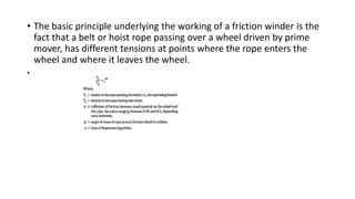• The basic principle underlying the working of a friction winder is the
fact that a belt or hoist rope passing over a wheel driven by prime
mover, has different tensions at points where the rope enters the
wheel and where it leaves the wheel.
•
 