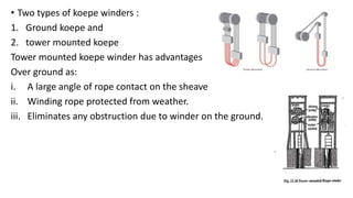 • Two types of koepe winders :
1. Ground koepe and
2. tower mounted koepe
Tower mounted koepe winder has advantages
Over ground as:
i. A large angle of rope contact on the sheave
ii. Winding rope protected from weather.
iii. Eliminates any obstruction due to winder on the ground.
 