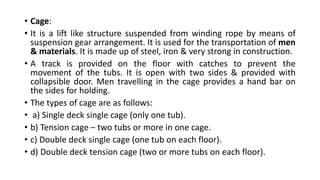 • Cage:
• It is a lift like structure suspended from winding rope by means of
suspension gear arrangement. It is used for the transportation of men
& materials. It is made up of steel, iron & very strong in construction.
• A track is provided on the floor with catches to prevent the
movement of the tubs. It is open with two sides & provided with
collapsible door. Men travelling in the cage provides a hand bar on
the sides for holding.
• The types of cage are as follows:
• a) Single deck single cage (only one tub).
• b) Tension cage – two tubs or more in one cage.
• c) Double deck single cage (one tub on each floor).
• d) Double deck tension cage (two or more tubs on each floor).
 