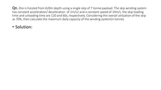 Qn. Ore is hoisted from 620m depth using a single skip of 7 tonne payload. The skip winding system
has constant acceleration/ deceleration of 1m/s2 and a constant speed of 10m/s. the skip loading
time and unloading time are 120 and 60s, respectively. Considering the overall utilization of the skip
as 70%, then calculate the maximum daily capacity of the winding system(in tonne).
• Solution:
 