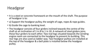 Headgear
• It is a steel or concrete framework on the mouth of the shaft. The purpose
of headgear is to:
• a) Support the headgear pulley, the weight of cage, ropes & rope guides.
• b) Guide the cage to banking level.
• The headgear consists of four girders inclined towards the centre of the
shaft at an inclination of 1 in 8 to 1 in 10. A network of steel girders joins
these four girders to each other. Two real legs situated towards the winding
engine room are connected to the headgear to prevent its building. This
rear legs are also used as ladder way. Two headgear pulleys are installed at
the top of the headgear & a bell plate is installed below the headgear
pulley.
 