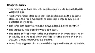 Headgear Pulley
• It is made up of hard steel. Its construction should be such that its
weight is less.
• Its diameter should be such that it should minimise the bending
stresses in the rope. Generally its diameter is 100 to 120 times
diameter of the rope.
• The large size pulleys are made in two parts & bolted together.
• The groove is made of renewable soft steel.
• The angle of fleet which is the angle between the vertical plane of
the pulley and the rope when the cage is at the pit top and or pit
bottom, should not exceed 1.5 degree.
• More fleet angle results in wear of the rope and wear of the pulley.
 