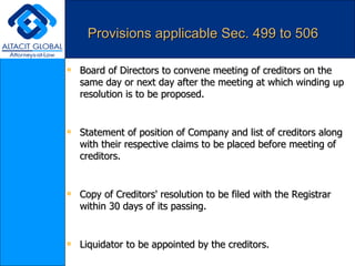 Provisions applicable Sec. 499 to 506 Board of Directors to convene meeting of creditors on the same day or next day after the meeting at which winding up resolution is to be proposed. Statement of position of Company and list of creditors along with their respective claims to be placed before meeting of creditors. Copy of Creditors' resolution to be filed with the Registrar within 30 days of its passing. Liquidator to be appointed by the creditors. Five member committee appointed by the Creditors to supervise working of liquidator. Fixation of remuneration by creditors of committee of inspection. Cessation of Board's powers on appointment of liquidator. 