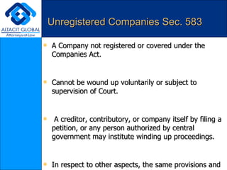 Unregistered Companies Sec. 583 A Company not registered or covered under the Companies Act. Cannot be wound up voluntarily or subject to supervision of Court. A creditor, contributory, or company itself by filing a petition, or any person authorized by central government may institute winding up proceedings.  In respect to other aspects, the same provisions and procedure shall follow, as in winding up of registered company. A foreign company, carrying on business in India, which has been dissolved , may be wound up, as unregistered company.  