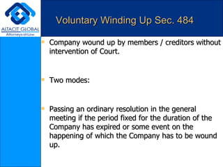 Voluntary Winding Up Sec. 484 Company wound up by members / creditors without intervention of Court. Two modes: Passing an ordinary resolution in the general meeting if the period fixed for the duration of the Company has expired or some event on the happening of which the Company has to be wound up. Passing a special resolution for any reason whatsoever. Within 14 days of passing any resolution it must be advertised in the official gazette and in some important newspaper circulating in the area of the registered office of the Company. 