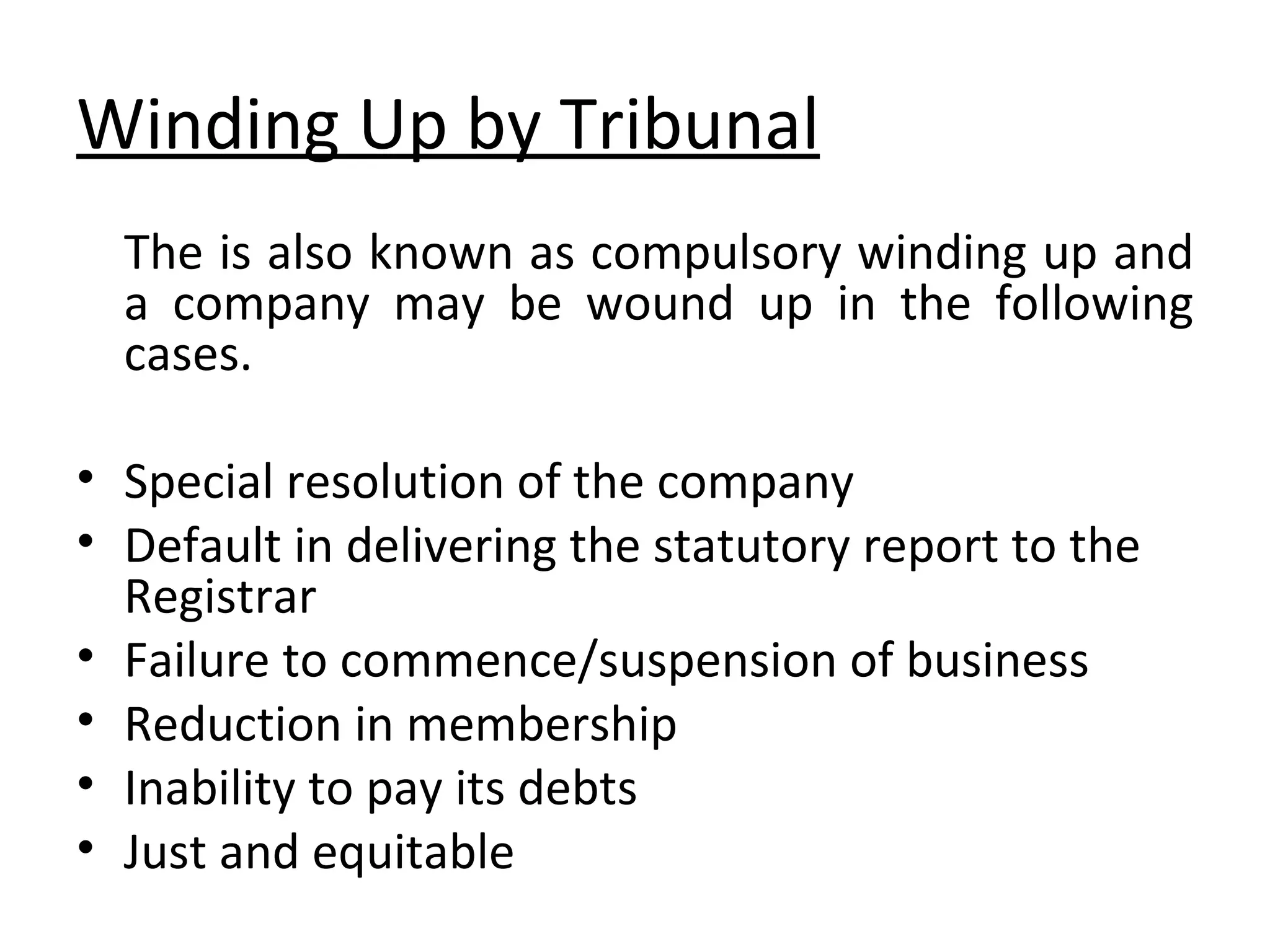 Winding Up by Tribunal The is also known as compulsory winding up and a company may be wound up in the following cases. Special resolution of the company Default in delivering the statutory report to the Registrar Failure to commence/suspension of business Reduction in membership Inability to pay its debts Just and equitable 