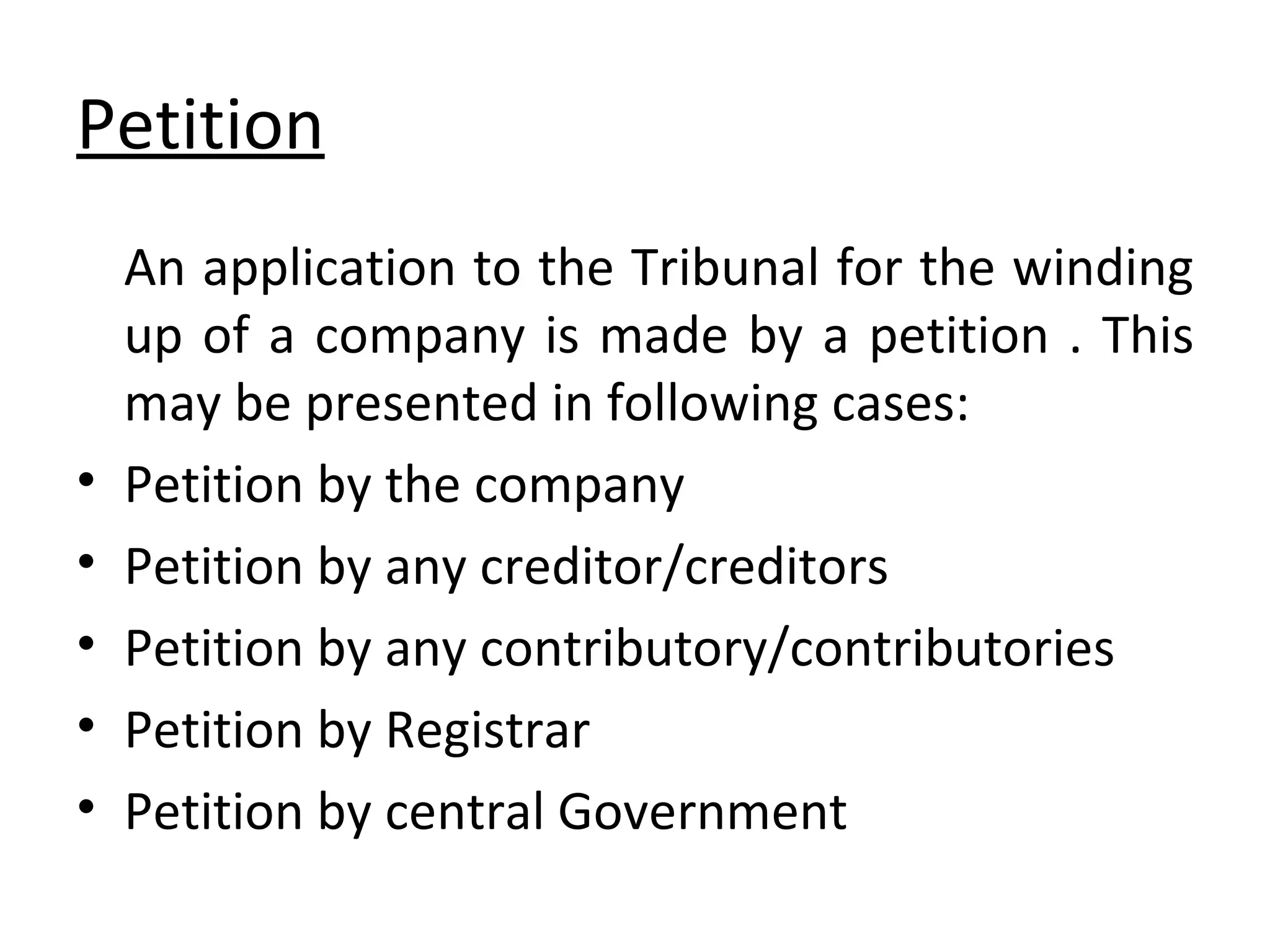 Petition An application to the Tribunal for the winding up of a company is made by a petition . This may be presented in following cases: Petition by the company Petition by any creditor/creditors Petition by any contributory/contributories Petition by Registrar Petition by central Government 