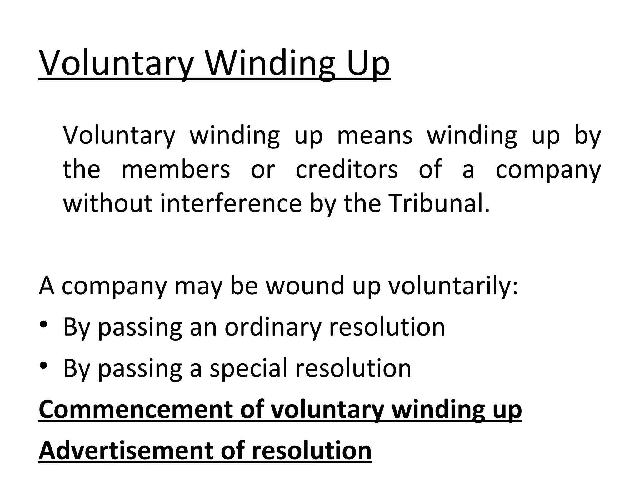 Voluntary Winding Up Voluntary winding up means winding up by the members or creditors of a company without interference by the Tribunal. A company may be wound up voluntarily: By passing an ordinary resolution By passing a special resolution Commencement of voluntary winding up Advertisement of resolution 