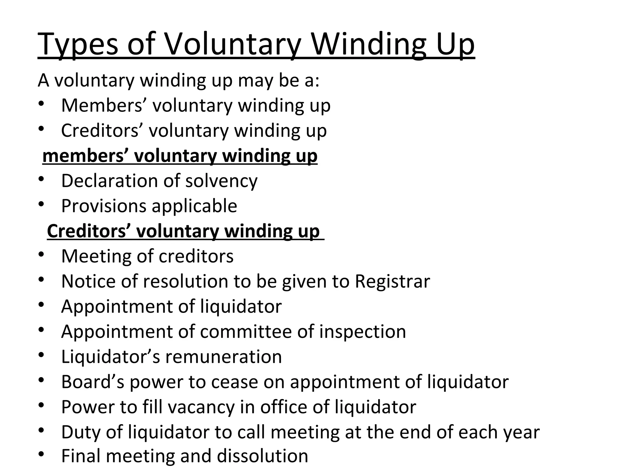 Types of Voluntary Winding Up A voluntary winding up may be a: Members’ voluntary winding up Creditors’ voluntary winding up members’ voluntary winding up Declaration of solvency Provisions applicable Creditors’ voluntary winding up   Meeting of creditors Notice of resolution to be given to Registrar Appointment of liquidator Appointment of committee of inspection Liquidator’s remuneration Board’s power to cease on appointment of liquidator Power to fill vacancy in office of liquidator Duty of liquidator to call meeting at the end of each year Final meeting and dissolution   