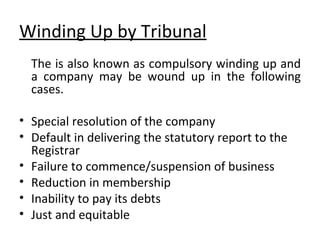 Winding Up by Tribunal The is also known as compulsory winding up and a company may be wound up in the following cases. Special resolution of the company Default in delivering the statutory report to the Registrar Failure to commence/suspension of business Reduction in membership Inability to pay its debts Just and equitable 