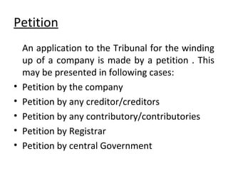 Petition An application to the Tribunal for the winding up of a company is made by a petition . This may be presented in following cases: Petition by the company Petition by any creditor/creditors Petition by any contributory/contributories Petition by Registrar Petition by central Government 