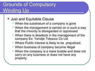 Grounds of Compulsory
Winding Up
  Just   and Equitable Clause
    When the substratum of a company is gone
    When the management is carried on in such a way
     that the minority is disregarded or oppressed
    When there is deadlock in the management of the
     company Ex: Yenidje Tobacco Co Ltd
    Where Public interest is likely to be prejudiced.
    When business of company become illegal
    When the company is a mere bubble and does not
     carry on any business or does not have any
     property.
 