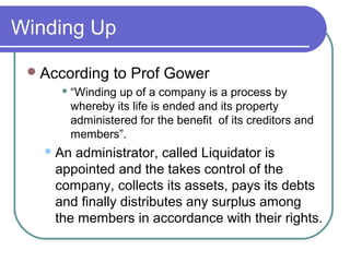 Winding Up

  According   to Prof Gower
      “Windingup of a company is a process by
      whereby its life is ended and its property
      administered for the benefit of its creditors and
      members”.
    Anadministrator, called Liquidator is
    appointed and the takes control of the
    company, collects its assets, pays its debts
    and finally distributes any surplus among
    the members in accordance with their rights.
 