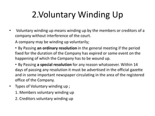 2.Voluntary Winding Up
• Voluntary winding up means winding up by the members or creditors of a
company without interference of the court.
A company may be winding up voluntarily;
• By Passing an ordinary resolution in the general meeting if the period
fixed for the duration of the Company has expired or some event on the
happening of which the Company has to be wound up.
• By Passing a special resolution for any reason whatsoever. Within 14
days of passing any resolution it must be advertised in the official gazette
and in some important newspaper circulating in the area of the registered
office of the Company.
• Types of Voluntary winding up ;
1. Members voluntary winding up
2. Creditors voluntary winding up
 