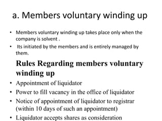 a. Members voluntary winding up
• Members voluntary winding up takes place only when the
company is solvent .
• Its initiated by the members and is entirely managed by
them.
Rules Regarding members voluntary
winding up
• Appointment of liquidator
• Power to fill vacancy in the office of liquidator
• Notice of appointment of liquidator to registrar
(within 10 days of such an appointment)
• Liquidator accepts shares as consideration
 