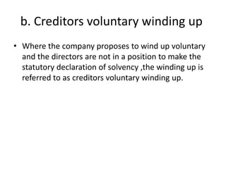 b. Creditors voluntary winding up
• Where the company proposes to wind up voluntary
and the directors are not in a position to make the
statutory declaration of solvency ,the winding up is
referred to as creditors voluntary winding up.
 