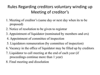 Rules Regarding creditors voluntary winding up
Meeting of creditor’s
1. Meeting of creditor’s (same day or next day when its to be
proposed)
2. Notice of resolution to be given to registrar
3. Appointment of liquidator (nominated by members and crs)
4. Appointment of committee of inspection
5. Liquidators remuneration (by committee of inspection)
6. Vacancy in the office of liquidator may be filled up by creditors
7. Liquidator to call meeting at the end of each year (if
proceedings continue more than 1 year)
8. Final meeting and dissolution
 