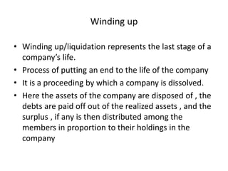 Winding up
• Winding up/liquidation represents the last stage of a
company’s life.
• Process of putting an end to the life of the company
• It is a proceeding by which a company is dissolved.
• Here the assets of the company are disposed of , the
debts are paid off out of the realized assets , and the
surplus , if any is then distributed among the
members in proportion to their holdings in the
company
 