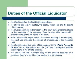 Duties of the Official Liquidator
 He should conduct the liquidation proceedings.
 He should take into his custody the books, documents and the assets
of the company.
 He must also submit further report to the court stating matters relating
to the formation of the company, fraud or any other matter which
should be brought to the notice of the court.
 He must maintain proper books of accounts relating to the company.
He must also maintain the minutes of proceedings of the meetings
held.
 He should keep all the funds of the company in the ‘Public Accounts
of India' in the reserve bank of India. (He must not keep the funds of
the company in his private account).
 He should see that a printed copy of the audited accounts or a
summary there of is sent to every creditor and contributory.
 