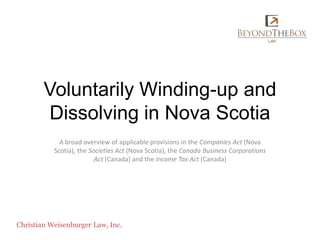 Voluntarily Winding-up and Dissolving in Nova Scotia A broad overview of applicable provisions in the Companies Act (Nova Scotia), the Societies Act (Nova Scotia), the Canada Business Corporations Act (Canada) and the Income Tax Act (Canada) Christian Weisenburger Law, Inc. 