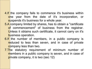 4.If the company fails to commence it's business within one year from the date of it's incorporation, or suspends it's business for a whole year.  5.A company limited by shares, has to obtain a "certificate of commencement" of business from the registrar. Unless it obtains such certificate, it cannot carry on it's business operation. 6.If the number of members, in a public company is reduced to less than seven, and in case of private company less than two.  7.The statutory requirement of minimum number of members in a public company is seven, and in case of private company, it is two (sec 12) 